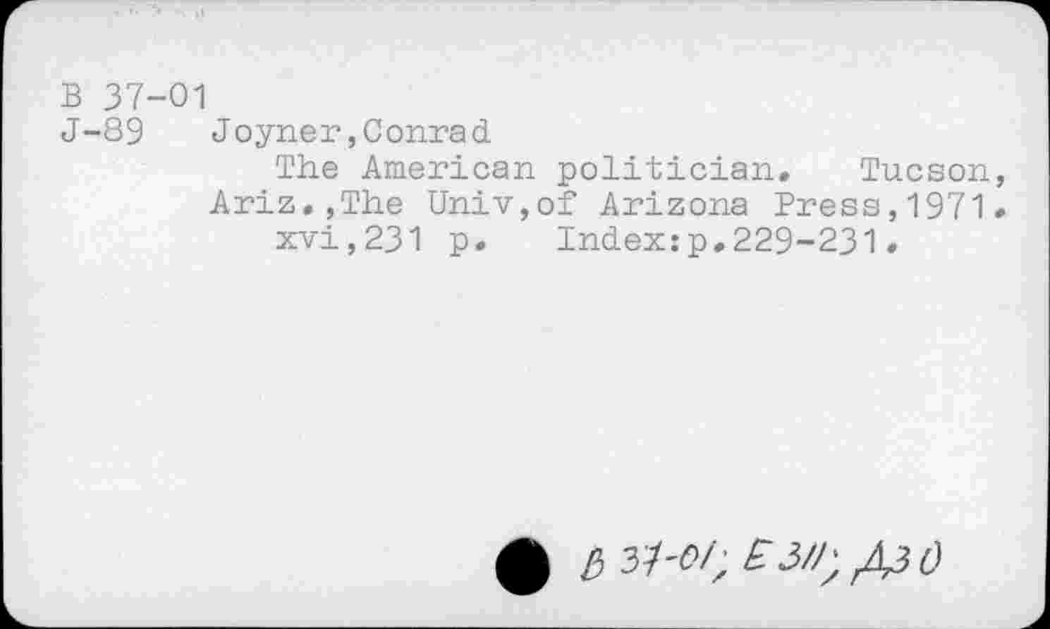 ﻿B 37-01
J-89	Joyner,Conrad
The American politician. Tucson, Ariz.,The Univ,of Arizona Press,1971.
xvi,231 p. Index:p,229-231.
0 £) 37-<?/; £3//;^^